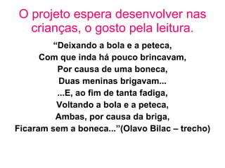 O projeto espera desenvolver nas crianças, o gosto pela leitura. “ Deixando a bola e a peteca, Com que inda há pouco brincavam, Por causa de uma boneca, Duas meninas brigavam... ...E, ao fim de tanta fadiga, Voltando a bola e a peteca, Ambas, por causa da briga, Ficaram sem a boneca...”(Olavo Bilac – trecho)