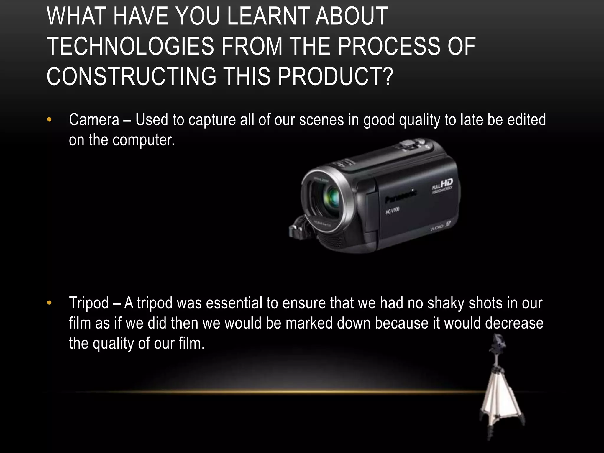 WHAT HAVE YOU LEARNT ABOUT
TECHNOLOGIES FROM THE PROCESS OF
CONSTRUCTING THIS PRODUCT?
• Camera – Used to capture all of our scenes in good quality to late be edited
on the computer.

• Tripod – A tripod was essential to ensure that we had no shaky shots in our
film as if we did then we would be marked down because it would decrease
the quality of our film.

 