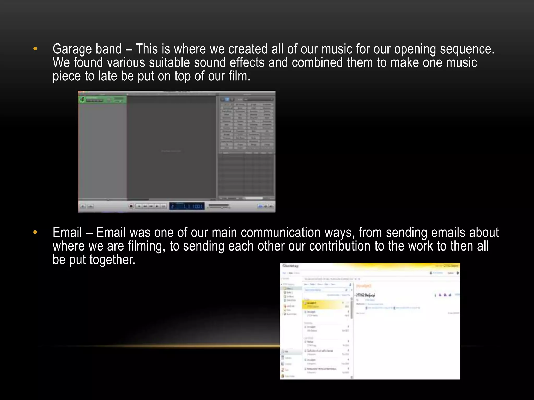 •

Garage band – This is where we created all of our music for our opening sequence.
We found various suitable sound effects and combined them to make one music
piece to late be put on top of our film.

•

Email – Email was one of our main communication ways, from sending emails about
where we are filming, to sending each other our contribution to the work to then all
be put together.

 