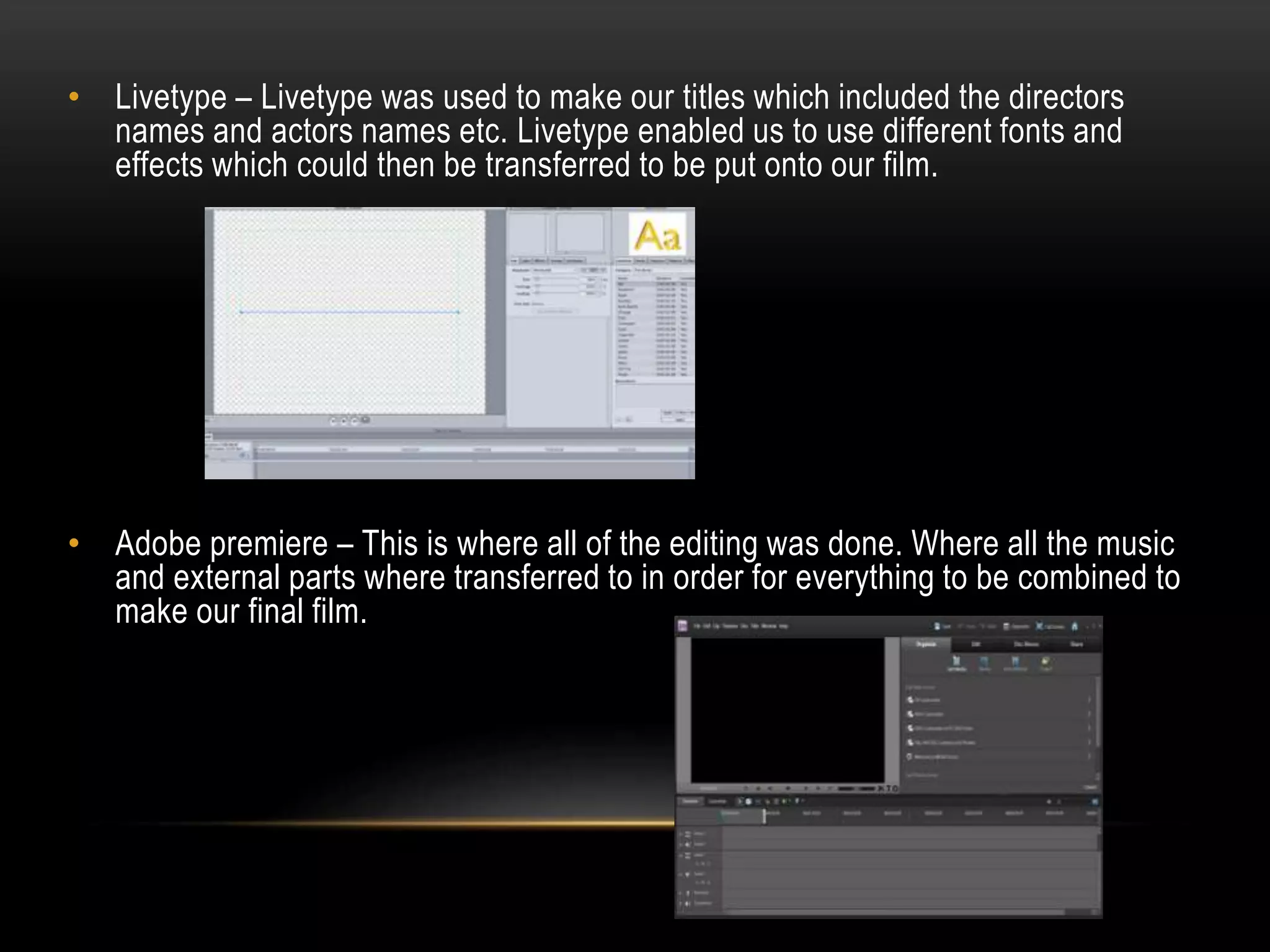 • Livetype – Livetype was used to make our titles which included the directors
names and actors names etc. Livetype enabled us to use different fonts and
effects which could then be transferred to be put onto our film.

• Adobe premiere – This is where all of the editing was done. Where all the music
and external parts where transferred to in order for everything to be combined to
make our final film.

 