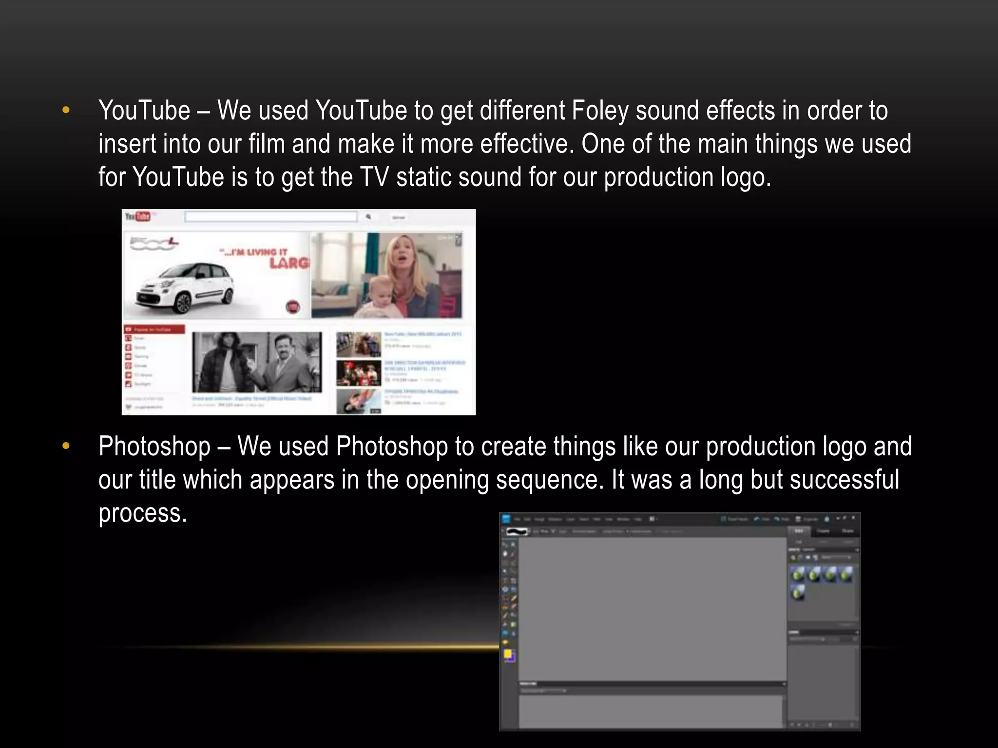 • YouTube – We used YouTube to get different Foley sound effects in order to
insert into our film and make it more effective. One of the main things we used
for YouTube is to get the TV static sound for our production logo.

• Photoshop – We used Photoshop to create things like our production logo and
our title which appears in the opening sequence. It was a long but successful
process.

 