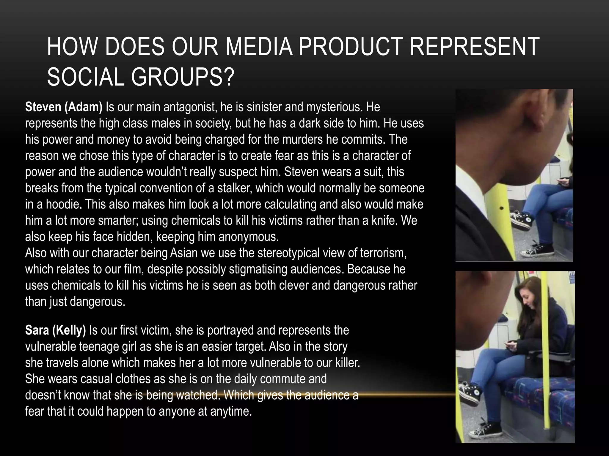 HOW DOES OUR MEDIA PRODUCT REPRESENT
SOCIAL GROUPS?
Steven (Adam) Is our main antagonist, he is sinister and mysterious. He
represents the high class males in society, but he has a dark side to him. He uses
his power and money to avoid being charged for the murders he commits. The
reason we chose this type of character is to create fear as this is a character of
power and the audience wouldn’t really suspect him. Steven wears a suit, this
breaks from the typical convention of a stalker, which would normally be someone
in a hoodie. This also makes him look a lot more calculating and also would make
him a lot more smarter; using chemicals to kill his victims rather than a knife. We
also keep his face hidden, keeping him anonymous.
Also with our character being Asian we use the stereotypical view of terrorism,
which relates to our film, despite possibly stigmatising audiences. Because he
uses chemicals to kill his victims he is seen as both clever and dangerous rather
than just dangerous.

Sara (Kelly) Is our first victim, she is portrayed and represents the
vulnerable teenage girl as she is an easier target. Also in the story
she travels alone which makes her a lot more vulnerable to our killer.
She wears casual clothes as she is on the daily commute and
doesn’t know that she is being watched. Which gives the audience a
fear that it could happen to anyone at anytime.

 