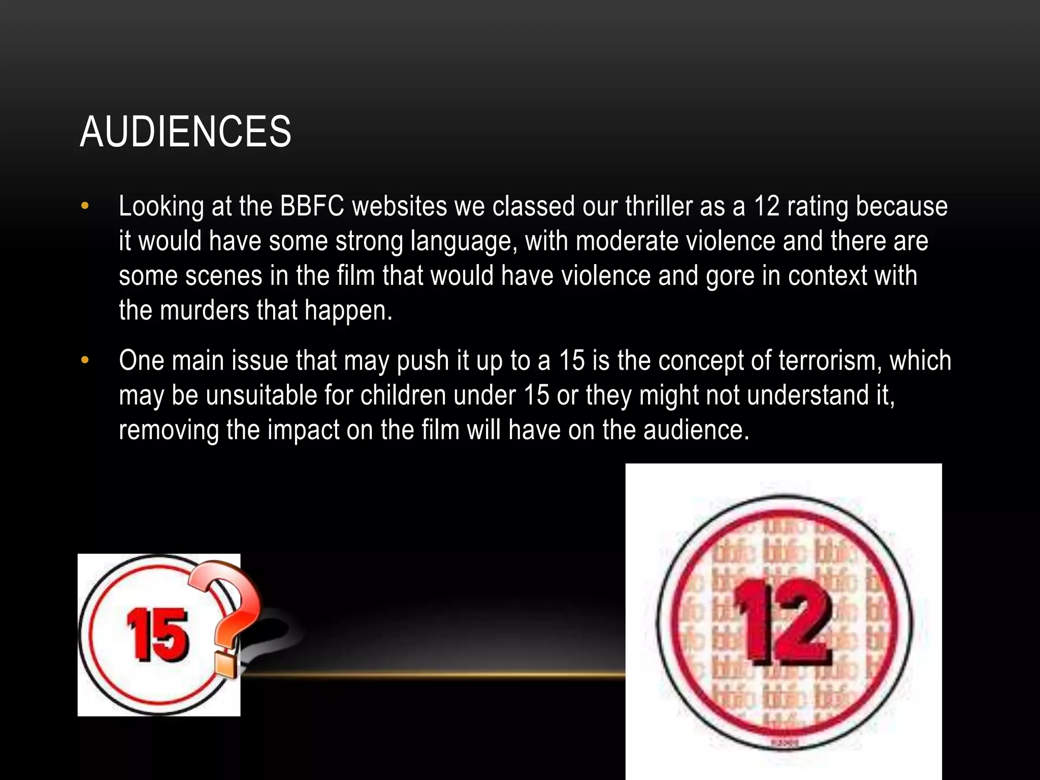 AUDIENCES
• Looking at the BBFC websites we classed our thriller as a 12 rating because
it would have some strong language, with moderate violence and there are
some scenes in the film that would have violence and gore in context with
the murders that happen.
• One main issue that may push it up to a 15 is the concept of terrorism, which
may be unsuitable for children under 15 or they might not understand it,
removing the impact on the film will have on the audience.

 