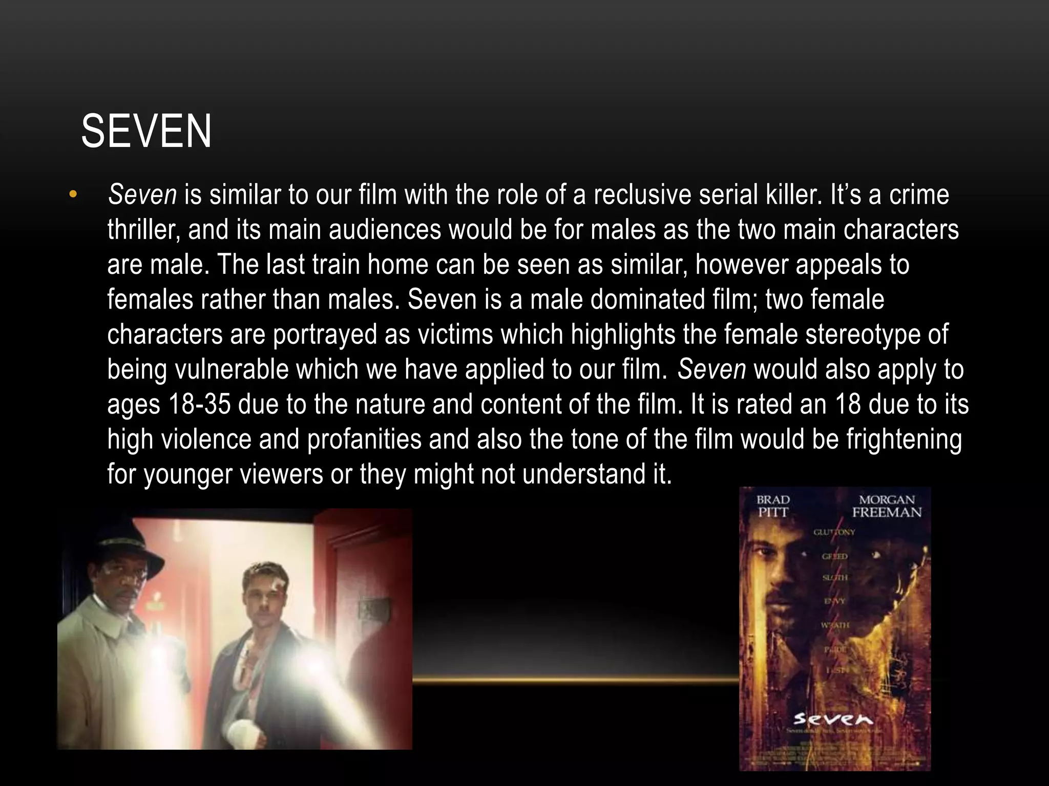 SEVEN
• Seven is similar to our film with the role of a reclusive serial killer. It’s a crime
thriller, and its main audiences would be for males as the two main characters
are male. The last train home can be seen as similar, however appeals to
females rather than males. Seven is a male dominated film; two female
characters are portrayed as victims which highlights the female stereotype of
being vulnerable which we have applied to our film. Seven would also apply to
ages 18-35 due to the nature and content of the film. It is rated an 18 due to its
high violence and profanities and also the tone of the film would be frightening
for younger viewers or they might not understand it.

 