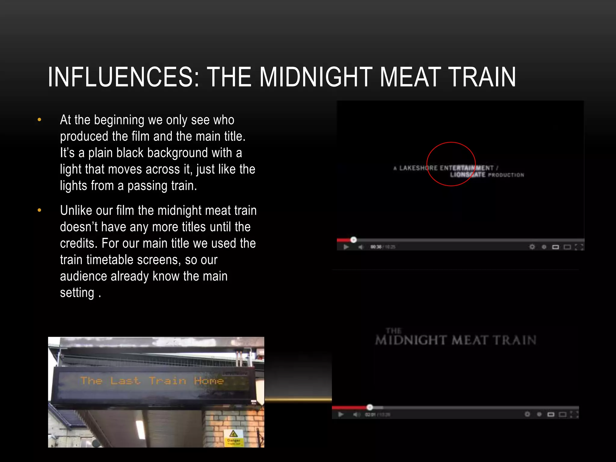 INFLUENCES: THE MIDNIGHT MEAT TRAIN
•

At the beginning we only see who
produced the film and the main title.
It’s a plain black background with a
light that moves across it, just like the
lights from a passing train.

•

Unlike our film the midnight meat train
doesn’t have any more titles until the
credits. For our main title we used the
train timetable screens, so our
audience already know the main
setting .

 