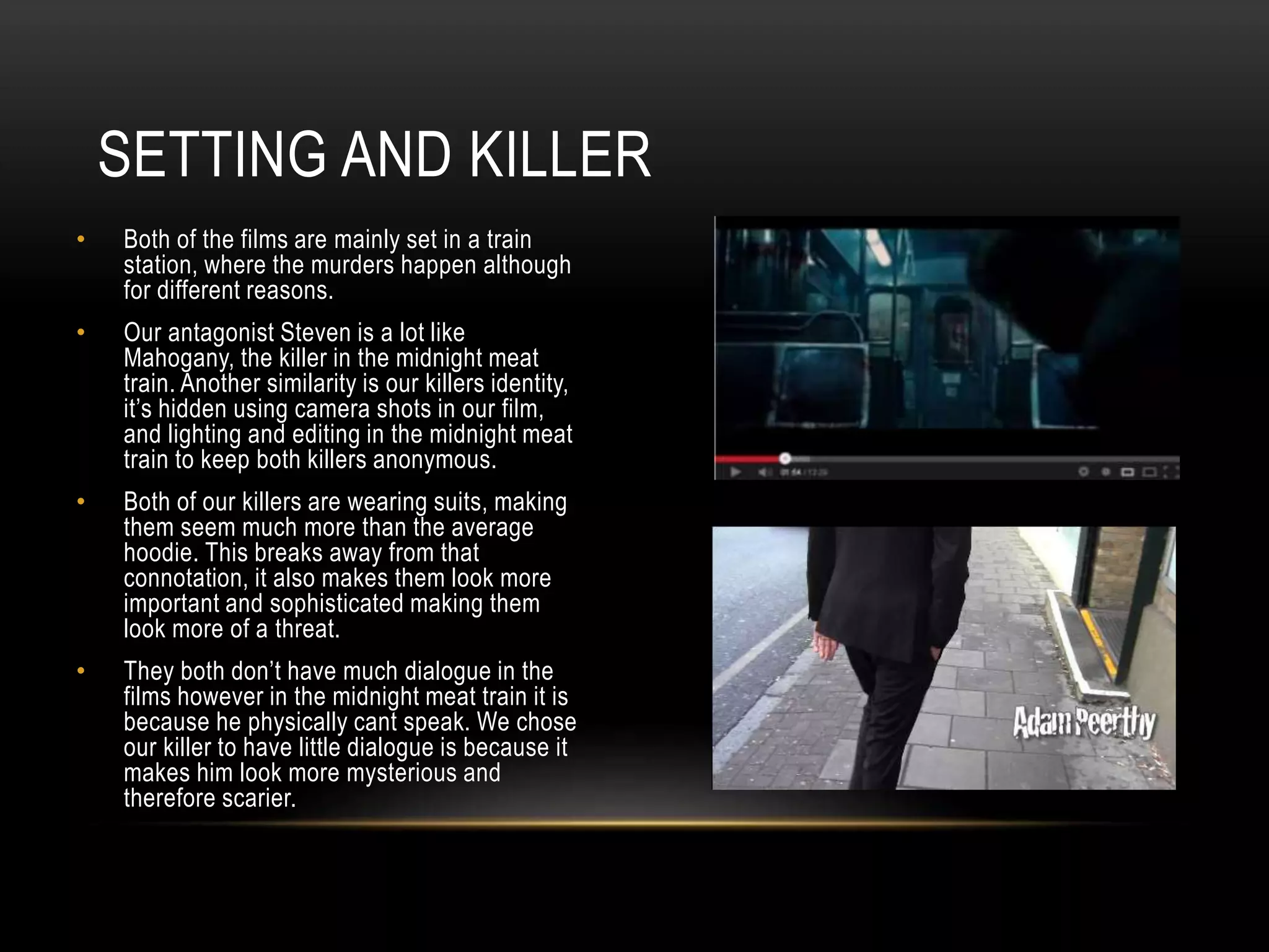 SETTING AND KILLER
•

Both of the films are mainly set in a train
station, where the murders happen although
for different reasons.

•

Our antagonist Steven is a lot like
Mahogany, the killer in the midnight meat
train. Another similarity is our killers identity,
it’s hidden using camera shots in our film,
and lighting and editing in the midnight meat
train to keep both killers anonymous.

•

Both of our killers are wearing suits, making
them seem much more than the average
hoodie. This breaks away from that
connotation, it also makes them look more
important and sophisticated making them
look more of a threat.

•

They both don’t have much dialogue in the
films however in the midnight meat train it is
because he physically cant speak. We chose
our killer to have little dialogue is because it
makes him look more mysterious and
therefore scarier.

 