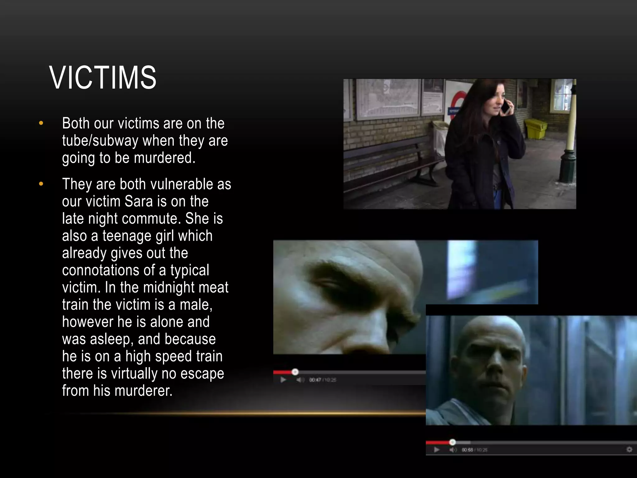 VICTIMS
•

Both our victims are on the
tube/subway when they are
going to be murdered.

•

They are both vulnerable as
our victim Sara is on the
late night commute. She is
also a teenage girl which
already gives out the
connotations of a typical
victim. In the midnight meat
train the victim is a male,
however he is alone and
was asleep, and because
he is on a high speed train
there is virtually no escape
from his murderer.

 