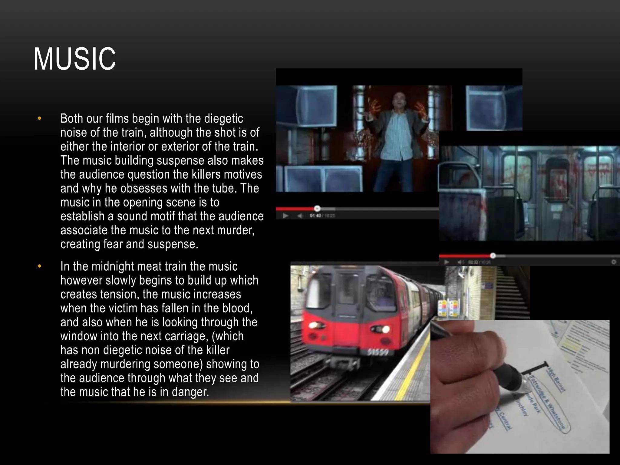 MUSIC
•

Both our films begin with the diegetic
noise of the train, although the shot is of
either the interior or exterior of the train.
The music building suspense also makes
the audience question the killers motives
and why he obsesses with the tube. The
music in the opening scene is to
establish a sound motif that the audience
associate the music to the next murder,
creating fear and suspense.

•

In the midnight meat train the music
however slowly begins to build up which
creates tension, the music increases
when the victim has fallen in the blood,
and also when he is looking through the
window into the next carriage, (which
has non diegetic noise of the killer
already murdering someone) showing to
the audience through what they see and
the music that he is in danger.

 