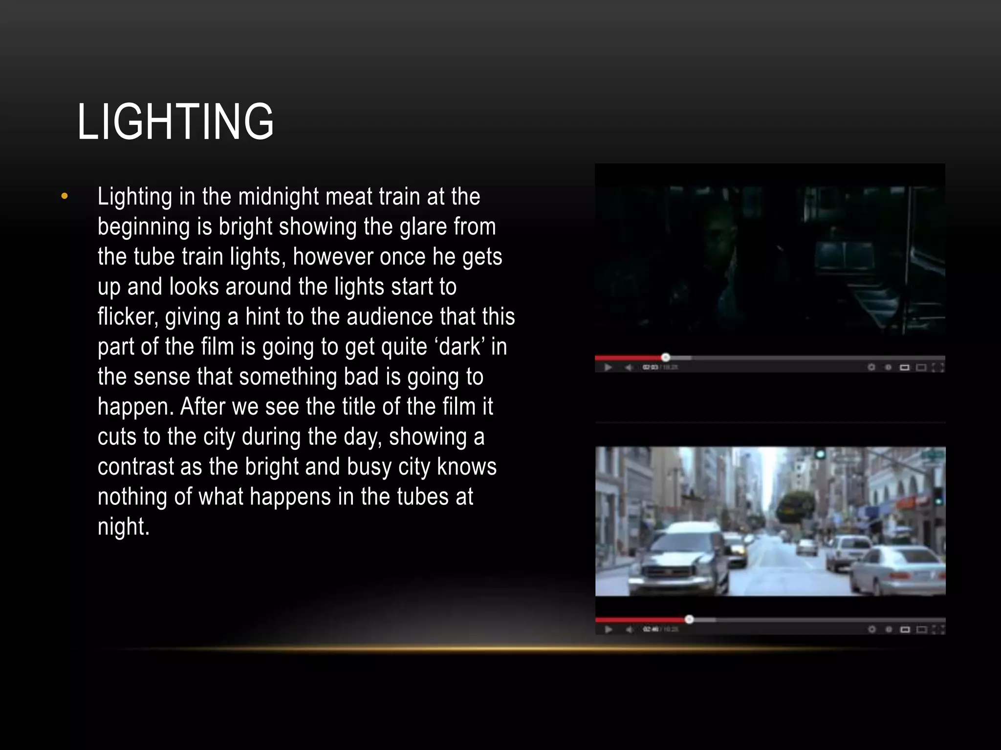 LIGHTING
•

Lighting in the midnight meat train at the
beginning is bright showing the glare from
the tube train lights, however once he gets
up and looks around the lights start to
flicker, giving a hint to the audience that this
part of the film is going to get quite ‘dark’ in
the sense that something bad is going to
happen. After we see the title of the film it
cuts to the city during the day, showing a
contrast as the bright and busy city knows
nothing of what happens in the tubes at
night.

 