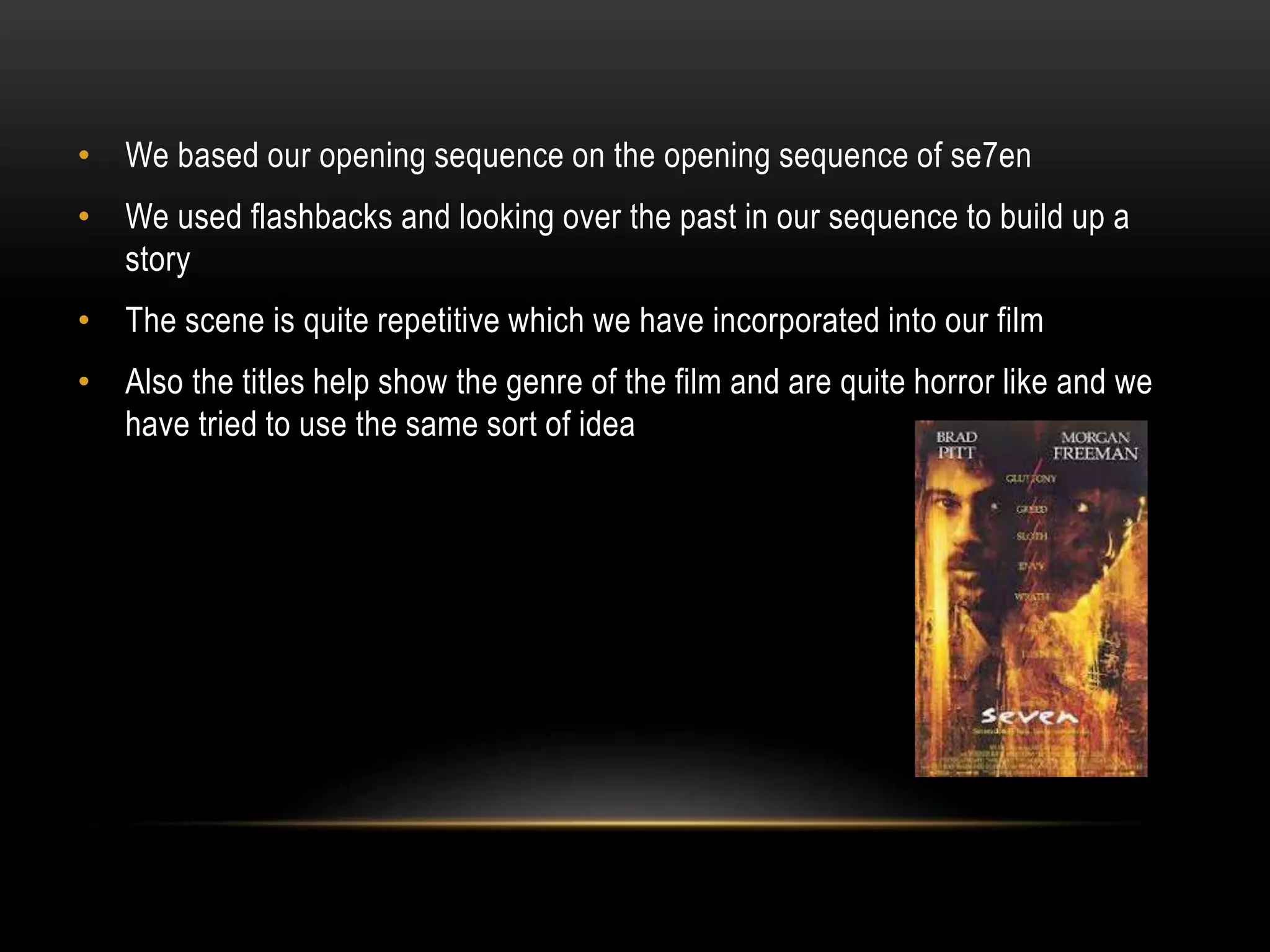 • We based our opening sequence on the opening sequence of se7en

• We used flashbacks and looking over the past in our sequence to build up a
story
• The scene is quite repetitive which we have incorporated into our film
• Also the titles help show the genre of the film and are quite horror like and we
have tried to use the same sort of idea

 