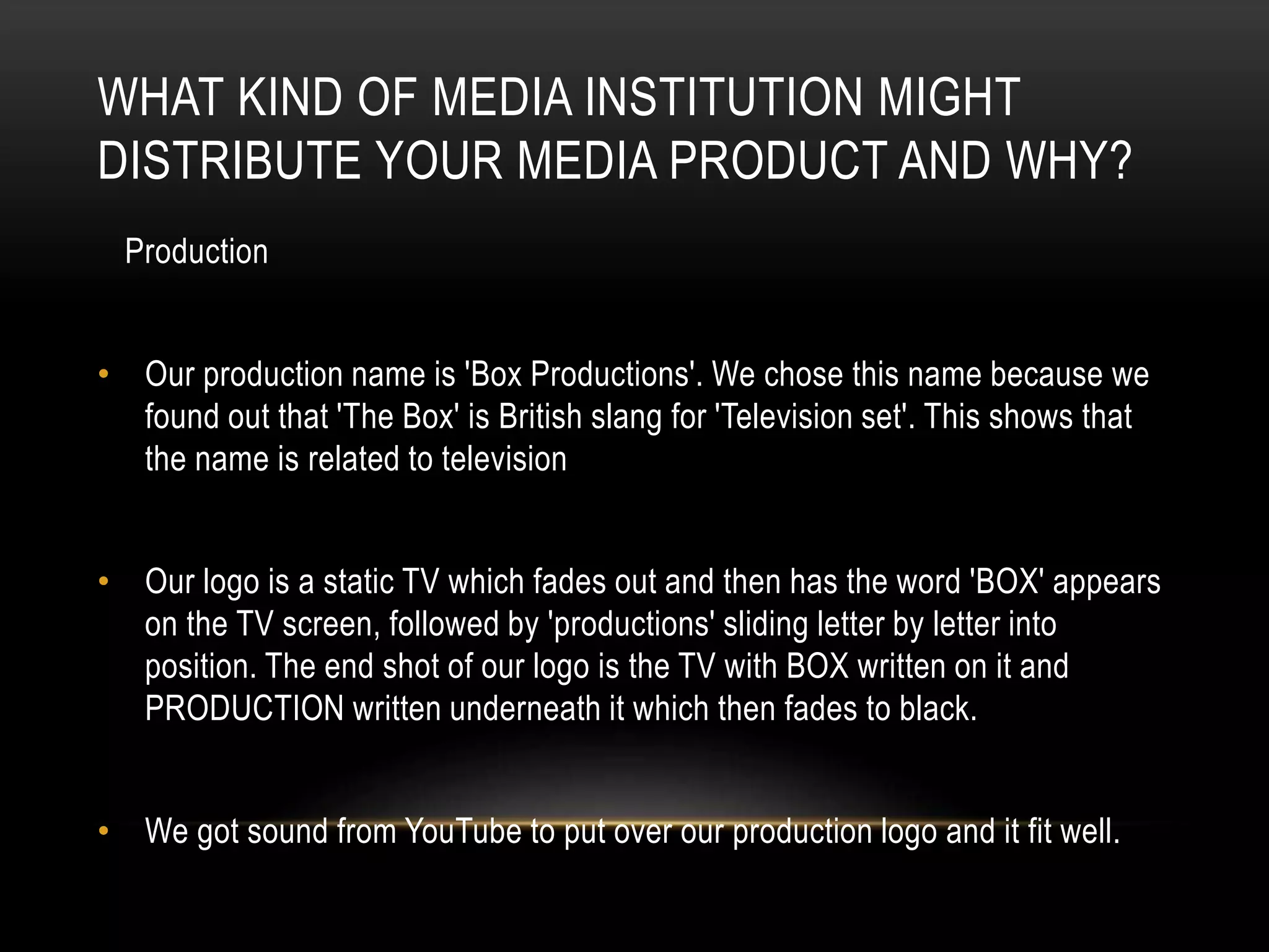 WHAT KIND OF MEDIA INSTITUTION MIGHT
DISTRIBUTE YOUR MEDIA PRODUCT AND WHY?
Production
• Our production name is 'Box Productions'. We chose this name because we
found out that 'The Box' is British slang for 'Television set'. This shows that
the name is related to television
• Our logo is a static TV which fades out and then has the word 'BOX' appears
on the TV screen, followed by 'productions' sliding letter by letter into
position. The end shot of our logo is the TV with BOX written on it and
PRODUCTION written underneath it which then fades to black.
• We got sound from YouTube to put over our production logo and it fit well.

 
