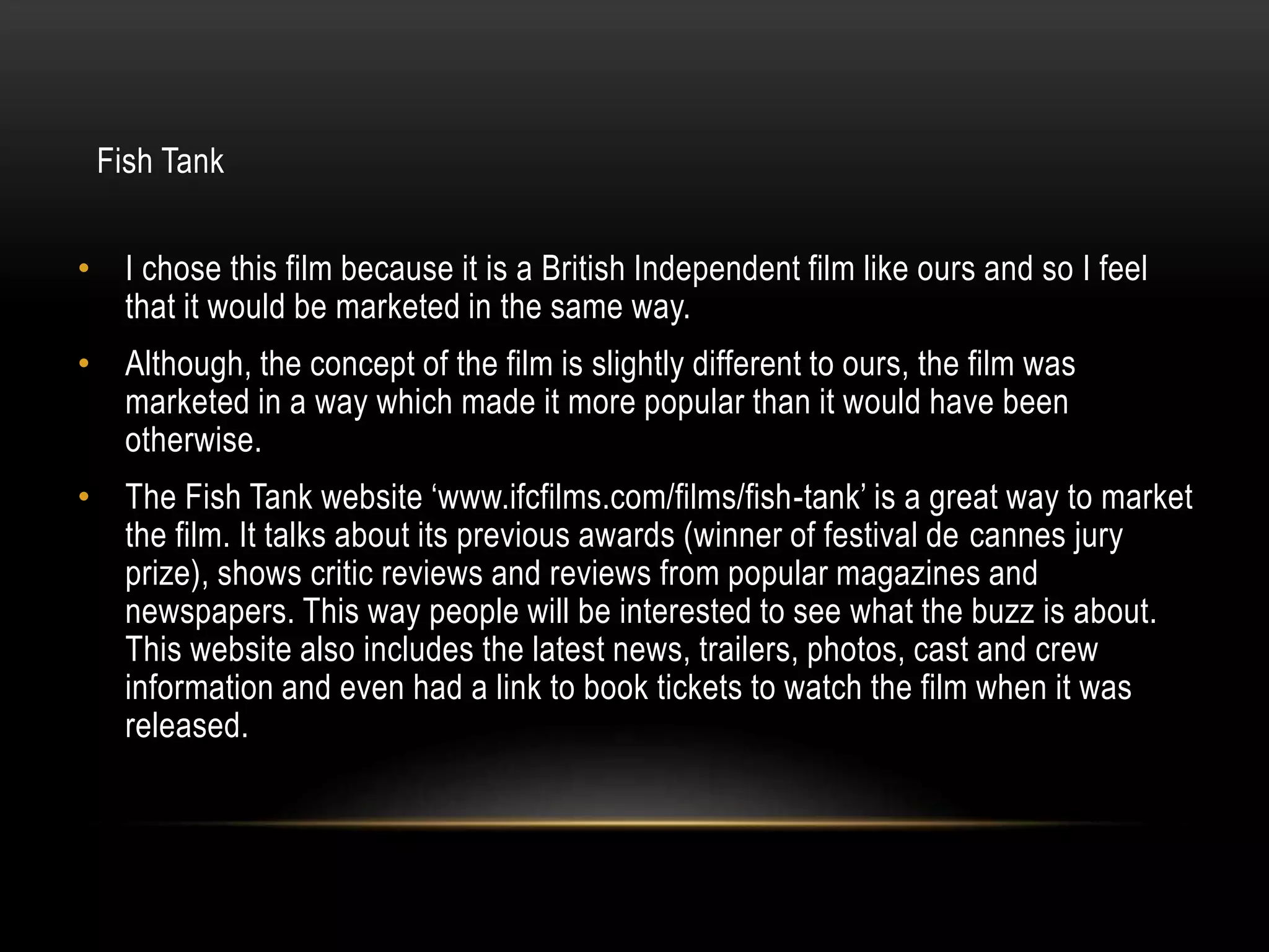 Fish Tank
• I chose this film because it is a British Independent film like ours and so I feel
that it would be marketed in the same way.

• Although, the concept of the film is slightly different to ours, the film was
marketed in a way which made it more popular than it would have been
otherwise.
• The Fish Tank website ‘www.ifcfilms.com/films/fish-tank’ is a great way to market
the film. It talks about its previous awards (winner of festival de cannes jury
prize), shows critic reviews and reviews from popular magazines and
newspapers. This way people will be interested to see what the buzz is about.
This website also includes the latest news, trailers, photos, cast and crew
information and even had a link to book tickets to watch the film when it was
released.

 