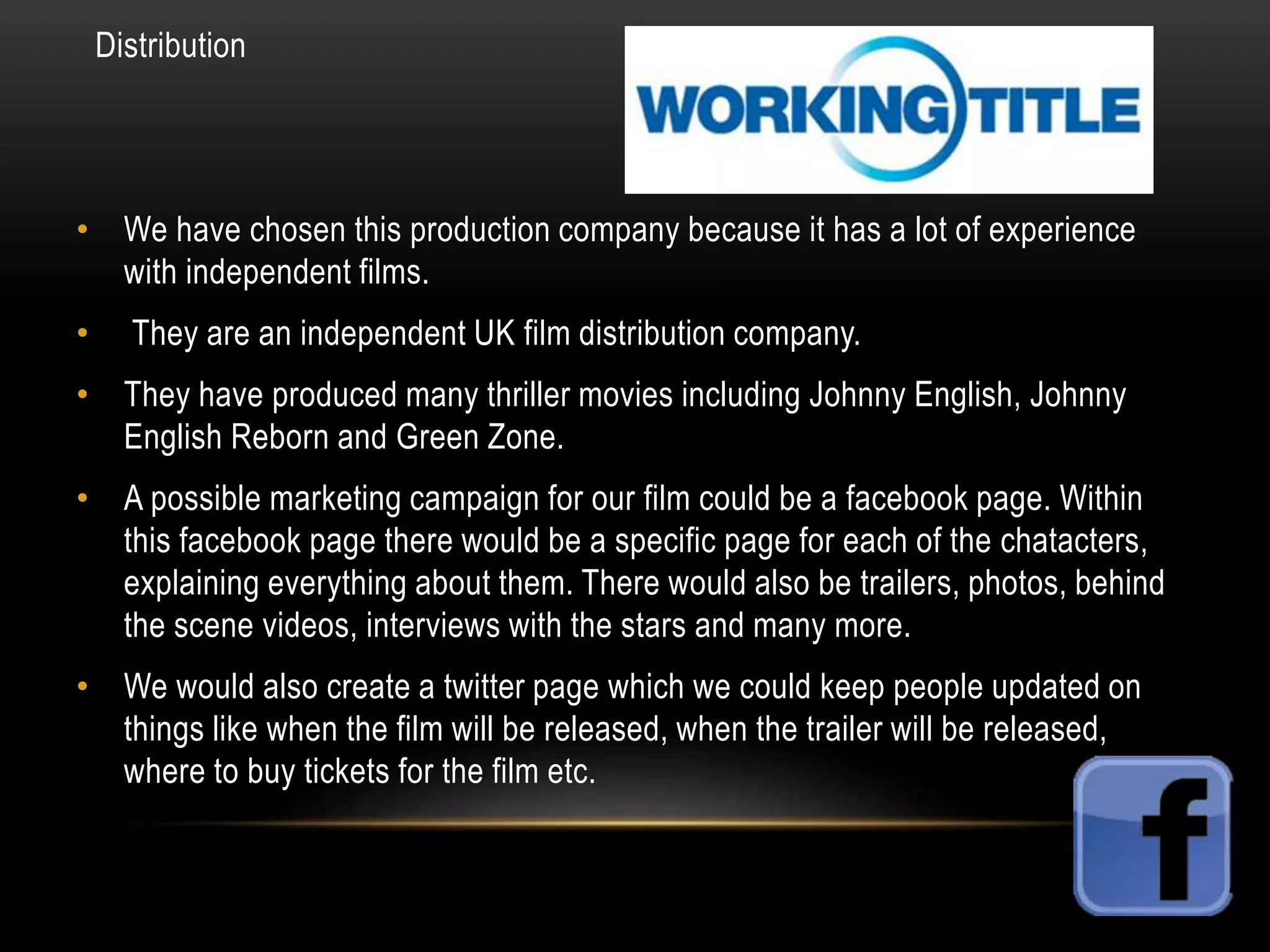 Distribution

• We have chosen this production company because it has a lot of experience
with independent films.
•

They are an independent UK film distribution company.

• They have produced many thriller movies including Johnny English, Johnny
English Reborn and Green Zone.
• A possible marketing campaign for our film could be a facebook page. Within
this facebook page there would be a specific page for each of the chatacters,
explaining everything about them. There would also be trailers, photos, behind
the scene videos, interviews with the stars and many more.
• We would also create a twitter page which we could keep people updated on
things like when the film will be released, when the trailer will be released,
where to buy tickets for the film etc.

 