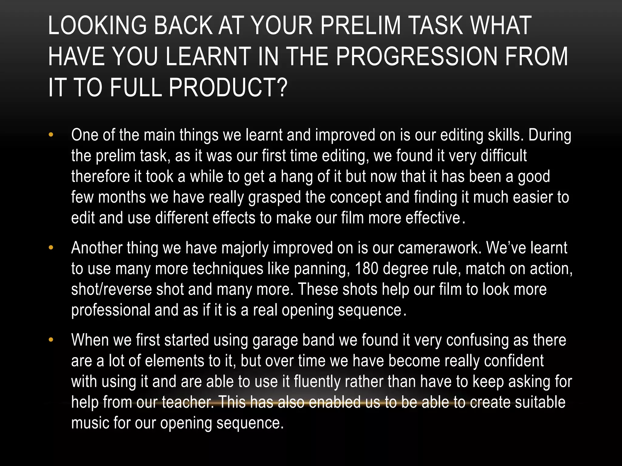 LOOKING BACK AT YOUR PRELIM TASK WHAT
HAVE YOU LEARNT IN THE PROGRESSION FROM
IT TO FULL PRODUCT?
• One of the main things we learnt and improved on is our editing skills. During
the prelim task, as it was our first time editing, we found it very difficult
therefore it took a while to get a hang of it but now that it has been a good
few months we have really grasped the concept and finding it much easier to
edit and use different effects to make our film more effective.
• Another thing we have majorly improved on is our camerawork. We’ve learnt
to use many more techniques like panning, 180 degree rule, match on action,
shot/reverse shot and many more. These shots help our film to look more
professional and as if it is a real opening sequence.
• When we first started using garage band we found it very confusing as there
are a lot of elements to it, but over time we have become really confident
with using it and are able to use it fluently rather than have to keep asking for
help from our teacher. This has also enabled us to be able to create suitable
music for our opening sequence.

 