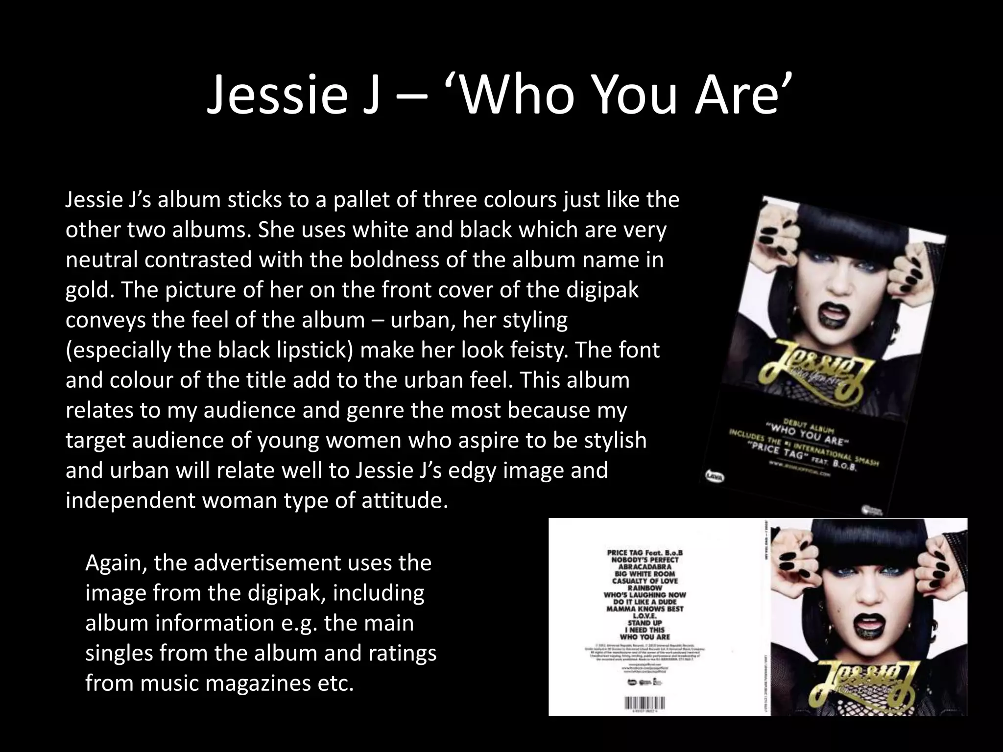 Jessie J – ‘Who You Are’
Jessie J’s album sticks to a pallet of three colours just like the
other two albums. She uses white and black which are very
neutral contrasted with the boldness of the album name in
gold. The picture of her on the front cover of the digipak
conveys the feel of the album – urban, her styling
(especially the black lipstick) make her look feisty. The font
and colour of the title add to the urban feel. This album
relates to my audience and genre the most because my
target audience of young women who aspire to be stylish
and urban will relate well to Jessie J’s edgy image and
independent woman type of attitude.

Again, the advertisement uses the
image from the digipak, including
album information e.g. the main
singles from the album and ratings
from music magazines etc.

 