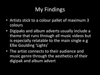 My Findings
• Artists stick to a colour pallet of maximum 3
colours
• Digipaks and album adverts usually include a
theme that runs through all music videos but
is especially relatable to the main single e.g
Ellie Goulding ‘Lights’
• The artist connects to their audience and
music genre through the aesthetics of their
digipak and album advert

 