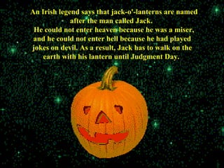 An Irish legend says that jack-o'-lanterns are named
after the man called Jack.
He could not enter heaven because he was a miser,
and he could not enter hell because he had played
jokes on devil. As a result, Jack has to walk on the
earth with his lantern until Judgment Day.
 