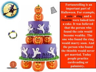 Fortunetelling is an
important part of
Halloween. For example,
a coin, a ring, and a
thimble were baked into
a cake. It was believed
that the person who
found the coin would
become wealthy. The
one who found the ring
would marry soon. And
the person who found
the thimble would never
get married. Today
people practice
cardreading or
palmistry.
 