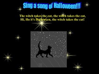 The witch takes the cat, the witch takes the cat,
Hi, Ho it's Halloween, the witch takes the cat!
 