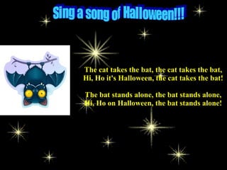 The cat takes the bat, the cat takes the bat,
Hi, Ho it's Halloween, the cat takes the bat!
The bat stands alone, the bat stands alone,
Hi, Ho on Halloween, the bat stands alone!
 