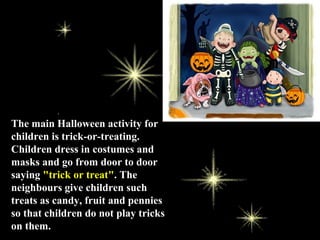 The main Halloween activity for
children is trick-or-treating.
Children dress in costumes and
masks and go from door to door
saying "trick or treat". The
neighbours give children such
treats as candy, fruit and pennies
so that children do not play tricks
on them.
 