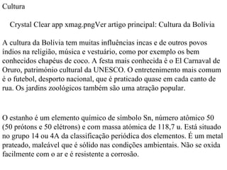 Cultura Crystal Clear app xmag.pngVer artigo principal: Cultura da Bolívia A cultura da Bolívia tem muitas influências incas e de outros povos índios na religião, música e vestuário, como por exemplo os bem conhecidos chapéus de coco. A festa mais conhecida é o El Carnaval de Oruro, património cultural da UNESCO. O entretenimento mais comum é o futebol, desporto nacional, que é praticado quase em cada canto de rua. Os jardins zoológicos também são uma atração popular. O estanho é um elemento químico de símbolo Sn, número atômico 50 (50 prótons e 50 elétrons) e com massa atómica de 118,7 u. Está situado no grupo 14 ou 4A da classificação periódica dos elementos. É um metal prateado, maleável que é sólido nas condições ambientais. Não se oxida facilmente com o ar e é resistente a corrosão.  