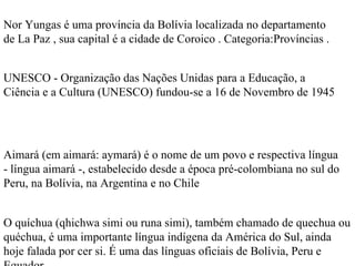 Nor Yungas é uma província da Bolívia localizada no departamento de La Paz , sua capital é a cidade de Coroico . Categoria:Províncias . UNESCO - Organização das Nações Unidas para a Educação, a Ciência e a Cultura (UNESCO) fundou-se a 16 de Novembro de 1945  Aimará (em aimará: aymará) é o nome de um povo e respectiva língua - língua aimará -, estabelecido desde a época pré-colombiana no sul do Peru, na Bolívia, na Argentina e no Chile O quíchua (qhichwa simi ou runa simi), também chamado de quechua ou quéchua, é uma importante língua indígena da América do Sul, ainda hoje falada por cer si. É uma das línguas oficiais de Bolívia, Peru e Equador. 