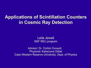 Applications of Scintillation Counters in Cosmic Ray Detection Leila Jewell NSF REU program Advisor: Dr. Corbin Covault,  Physicist: Katarzyna Oldak Case Western Reserve University, Dept. of Physics 