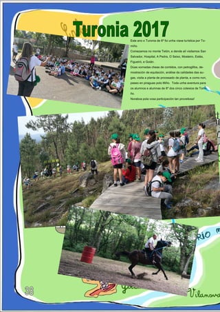 Este ano o Turonia de 6º foi unha viaxe turística por To-
miño.
Comezamos no monte Tetón, e dende alí visitamos San
Salvador, Hospital, A Pedra, O Seixo, Mosteiro, Estás,
Figueiró, e Goián.
Dúas xornadas cheas de contidos, con petroglifos, de-
mostración de equitación, análise da calidades das au-
gas, visita a planta de procesado de planta, e como non,
paseo en piraguas polo Miño. Toda unha aventura para
os alumnos e alumnas de 6º dos cinco colexios de Tomi-
ño.
Noraboa pola vosa participación tan proveitosa!
 