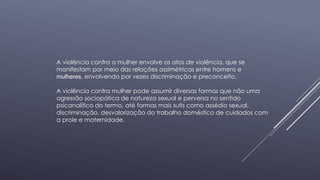 A violência contra a mulher envolve os atos de violência, que se 
manifestam por meio das relações assimétricas entre homens e 
mulheres, envolvendo por vezes discriminação e preconceito. 
A violência contra mulher pode assumir diversas formas que não uma 
agressão sociopática de natureza sexual e perversa no sentido 
psicanalítico do termo, até formas mais sutis como assédio sexual, 
discriminação, desvalorização do trabalho doméstico de cuidados com 
a prole e maternidade. 
 