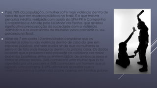  Para 70% da população, a mulher sofre mais violência dentro de 
casa do que em espaços públicos no Brasil. É o que mostra 
pesquisa inédita, realizada com apoio da SPM-PR e Campanha 
Compromisso e Atitude pela Lei Maria da Penha, que revelou 
significativa preocupação da sociedade com a violência 
doméstica e os assassinatos de mulheres pelos parceiros ou ex-parceiros 
no Brasil. 
 Além de 7 em cada 10 entrevistados considerar que as 
brasileiras sofrem mais violência dentro de casa do que em 
espaços públicos, metade avalia ainda que as mulheres se 
sentem de fato mais inseguras dentro da própria casa. Os dados 
revelam que o problema está presente no cotidiano da maior 
parte dos brasileiros: entre os entrevistados, de ambos os sexos e 
todas as classes sociais, 54% conhecem uma mulher que já foi 
agredida por um parceiro e 56% conhecem um homem que já 
agrediu uma parceira. E 69% afirmaram acreditar que a 
violência contra a mulher não ocorre apenas em famílias pobres 
 
