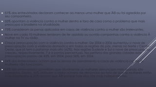  51% dos entrevistados declaram conhecer ao menos uma mulher que Ã© ou foi agredida por 
seu companheiro. 
 33% apontam a violência contra a mulher dentro e fora de casa como o problema que mais 
preocupa a brasileira na atualidade. 
 75% consideram as penas aplicadas em casos de violência contra a mulher são irrelevantes. 
 Nove em cada 10 mulheres lembram de ter assistido ou ouvido campanhas contra a violência Ã 
mulher na TV ou rádio. 
 Cresce preocupação com a violência contra a mulher: De 2004 a 2006 aumentou o nave de 
preocupação com a violência domestica em todas as regiões do pás, menos no Norte / Centro- 
Oeste, que já tem o patamar mais alto (62%). Nas regiões Sudeste e Sul o nave de preocupação 
cresceu, respectivamente, 7 e 6 pontos percentuais. Na periferia das grandes cidades esta 
preocupaçao passou de 43%, em 2004, para 56%, em 2006. 
 54% dos entrevistados acham que os servias de atendimento a casos de violência contra as 
mulheres não funcionam. 
 65% dos entrevistados acreditam que atualmente as mulheres denunciam mais quando são 
agredidas. Destes, 46% atribuem o maior número de denúncias ao fato de que as mulheres estão 
mais informadas e 35% acham que Ã© porque hoje elas são mais independentes. 
 