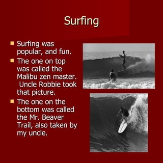 Surfing Surfing was popular, and fun.  The one on top was called the Malibu zen master.  Uncle Robbie took that picture. The one on the bottom was called the Mr. Beaver Trail, also taken by my uncle.  