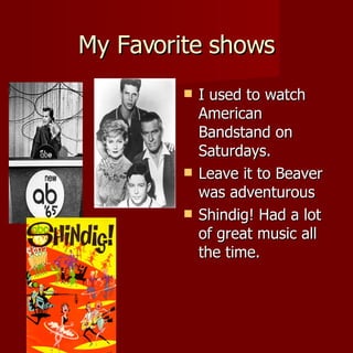 My Favorite shows I used to watch American Bandstand on Saturdays. Leave it to Beaver was adventurous Shindig! Had a lot of great music all the time. 