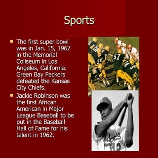 Sports The first super bowl was in Jan. 15, 1967 in the Memorial Coliseum in Los Angeles, California. Green Bay Packers defeated the Kansas City Chiefs. Jackie Robinson was the first African American in Major League Baseball to be put in the Baseball Hall of Fame for his talent in 1962. 
