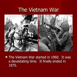The Vietnam War The Vietnam War started in 1960.  It was a devastating time.  It finally ended in 1975. 