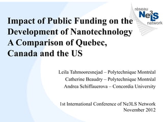 Impact of Public Funding on the
Development of Nanotechnology
A Comparison of Quebec,
Canada and the US
            Leila Tahmooresnejad – Polytechnique Montréal
               Catherine Beaudry – Polytechnique Montréal
              Andrea Schiffauerova – Concordia University


            1st International Conference of Ne3LS Network
                                            November 2012
 