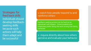 Strategies for
feed back skills
Individuals should
develop feedback-
seeking skills
because such
actions will help
them adapt and
be successful
1-watch how people respond to and
reinforce others
feedback-seeking actions can be hard on an
individual’s self-esteem . Some students and
employees prefer doing the work wrong than being
corrected
2 -inquire directly about how others
perceive and evaluate your behavior.
 