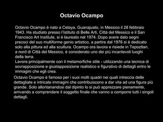 Octavio Ocampo 
Octavio Ocampo è nato a Celaya, Guanajuato, in Messico il 28 febbraio 
1943. Ha studiato presso l’Istituto di Belle Arti, Città del Messico e il San 
Francisco Art Institute, si è laureato nel 1974. Dopo avere dato segni 
precoci del suo multiforme genio artistico, a partire dal 1976 si è dedicato 
solo alla pittura ed alla scultura. Ocampo ora lavora e risiede in Tepoztlan, 
a nord di Città del Messico, è considerato uno dei più incantevoli luoghi 
della terra. 
Lavora principalmente con il metamorfiche stile - utilizzando una tecnica di 
sovrapposizione e giustapposizione realistico e figurativo di dettagli entro le 
immagini che egli crea. 
Octavio Ocampo è famoso per i suoi molti quadri nei quali intreccia delle 
dettagliate e intricate immagini che contribuiscono a dar vita ad una figura più 
grande. Solo allontanandosi dal dipinto lo si può apprezzare pienamente, 
arrivando a comprendere il soggetto finale che vanno a comporre tutti i singoli 
dettagli. 
 