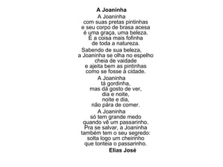 A Joaninha A Joaninha com suas pretas pintinhas e seu corpo de brasa acesa é uma graça, uma beleza. É a coisa mais fofinha de toda a natureza. Sabendo de sua beleza, a Joaninha se olha no espelho cheia de vaidade e ajeita bem as pintinhas como se fosse à cidade. A Joaninha tá gordinha, mas dá gosto de ver, dia e noite, noite e dia, não pára de comer. A Joaninha só tem grande medo quando vê um passarinho. Pra se salvar, a Joaninha também tem o seu segredo: solta logo um cheirinho que tonteia o passarinho. Elias José 