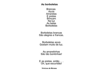 As borboletas Brancas  Azuis Amarelas E pretas Brincam Na luz As belas Borboletas Borboletas brancas São alegres e francas. Borboletas azuis Gostam muito de luz. As amarelinhas São tão bonitinhas! E as pretas, então . . . Oh, que escuridão! Vinicius de Moraes   