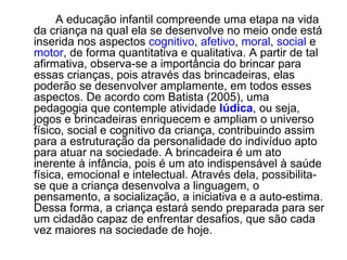 A educação infantil compreende uma etapa na vida da criança na qual ela se desenvolve no meio onde está inserida nos aspectos  cognitivo ,  afetivo ,  moral ,  social  e  motor , de forma quantitativa e qualitativa. A partir de tal afirmativa, observa-se a importância do brincar para essas crianças, pois através das brincadeiras, elas poderão se desenvolver amplamente, em todos esses aspectos. De acordo com Batista (2005), uma pedagogia que contemple atividade  lúdica , ou seja, jogos e brincadeiras enriquecem e ampliam o universo físico, social e cognitivo da criança, contribuindo assim para a estruturação da personalidade do indivíduo apto para atuar na sociedade. A brincadeira é um ato inerente à infância, pois é um ato indispensável à saúde física, emocional e intelectual. Através dela, possibilita-se que a criança desenvolva a linguagem, o pensamento, a socialização, a iniciativa e a auto-estima. Dessa forma, a criança estará sendo preparada para ser um cidadão capaz de enfrentar desafios, que são cada vez maiores na sociedade de hoje.  
