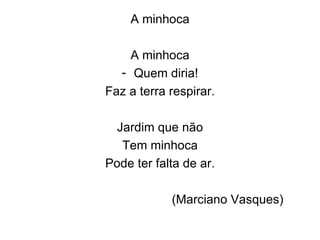 A minhoca A minhoca Quem diria! Faz a terra respirar. Jardim que não Tem minhoca Pode ter falta de ar. (Marciano Vasques) 
