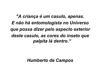 "A criança é um casulo, apenas. E não há entomologista no Universo que possa dizer pelo aspecto exterior deste casulo, as cores do inseto que   palpita lá dentro.“ Humberto de Campos 
