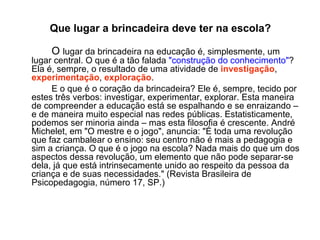Que lugar a brincadeira deve ter na escola? O  lugar da brincadeira na educação é, simplesmente, um lugar central. O que é a tão falada  "construção do conhecimento" ? Ela é, sempre, o resultado de uma atividade de  investigação ,  experimentação ,  exploração .  E o que é o coração da brincadeira? Ele é, sempre, tecido por estes três verbos: investigar, experimentar, explorar. Esta maneira de compreender a educação está se espalhando e se enraizando – e de maneira muito especial nas redes públicas. Estatisticamente, podemos ser minoria ainda – mas esta filosofia é crescente. André Michelet, em "O mestre e o jogo", anuncia: "É toda uma revolução que faz cambalear o ensino: seu centro não é mais a pedagogia e sim a criança. O que é o jogo na escola? Nada mais do que um dos aspectos dessa revolução, um elemento que não pode separar-se dela, já que está intrinsecamente unido ao respeito da pessoa da criança e de suas necessidades." (Revista Brasileira de Psicopedagogia, número 17, SP.) 