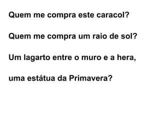 Quem me compra este caracol? Quem me compra um raio de sol? Um lagarto entre o muro e a hera, uma estátua da Primavera? 