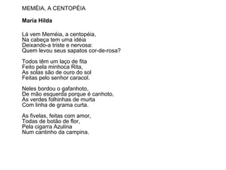 MEMÉIA, A CENTOPÉIA Maria Hilda  Lá vem Meméia, a centopéia, Na cabeça tem uma idéia Deixando-a triste e nervosa: Quem levou seus sapatos cor-de-rosa? Todos têm um laço de fita Feito pela minhoca Rita, As solas são de ouro do sol Feitas pelo senhor caracol. Neles bordou o gafanhoto, De mão esquerda porque é canhoto, As verdes folhinhas de murta Com linha de grama curta. As fivelas, feitas com amor, Todas de botão de flor, Pela cigarra Azulina Num cantinho da campina. 