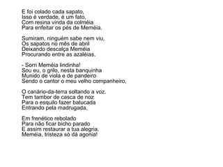 E foi colado cada sapato, Isso é verdade, é um fato, Com resina vinda da colméia Para enfeitar os pés de Meméia. Sumiram, ninguém sabe nem viu, Os sapatos no mês de abril Deixando descalça Meméia Procurando entre as azaléias. - Sorri Meméia lindinha! Sou eu, o grilo, nesta banquinha Munido de viola e de pandeiro Sendo o cantor o meu velho companheiro, O canário-da-terra soltando a voz. Tem tambor de casca de noz Para o esquilo fazer batucada Entrando pela madrugada, Em frenético rebolado Para não ficar bicho parado E assim restaurar a tua alegria. Meméia, tristeza só dá agonia! 