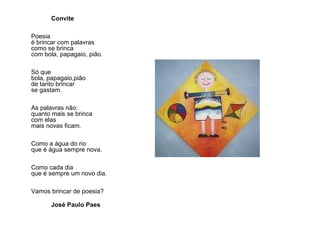 Convite Poesia  é brincar com palavras  como se brinca  com bola, papagaio, pião.  Só que  bola, papagaio,pião  de tanto brincar  se gastam.  As palavras não:  quanto mais se brinca  com elas  mais novas ficam.  Como a água do rio  que é água sempre nova.  Como cada dia  que é sempre um novo dia.  Vamos brincar de poesia? José Paulo Paes 