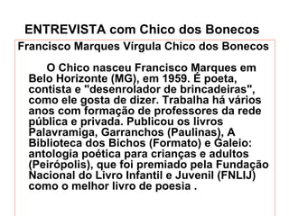 ENTREVISTA com Chico dos Bonecos   Francisco Marques Vírgula Chico dos Bonecos O Chico nasceu Francisco Marques em Belo Horizonte (MG), em 1959. É poeta, contista e "desenrolador de brincadeiras", como ele gosta de dizer. Trabalha há vários anos com formação de professores da rede pública e privada. Publicou os livros Palavramiga, Garranchos (Paulinas), A Biblioteca dos Bichos (Formato) e Galeio: antologia poética para crianças e adultos (Peirópolis), que foi premiado pela Fundação Nacional do Livro Infantil e Juvenil (FNLIJ) como o melhor livro de poesia . 
